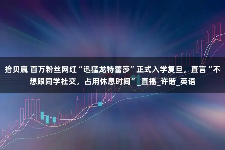 拾贝赢 百万粉丝网红“迅猛龙特蕾莎”正式入学复旦，直言“不想跟同学社交，占用休息时间”_直播_许锴_英语