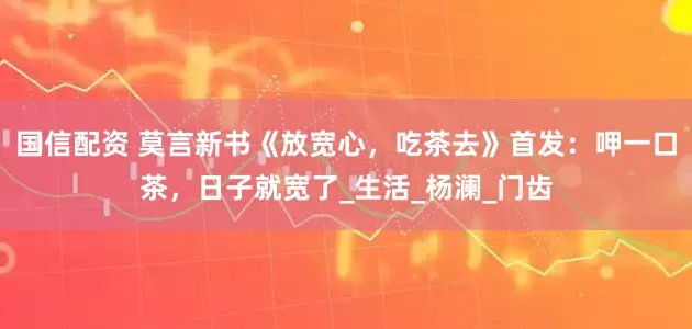 国信配资 莫言新书《放宽心，吃茶去》首发：呷一口茶，日子就宽了_生活_杨澜_门齿