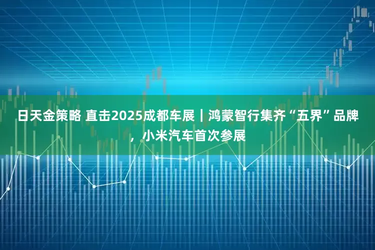 日天金策略 直击2025成都车展｜鸿蒙智行集齐“五界”品牌，小米汽车首次参展