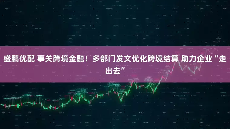 盛鹏优配 事关跨境金融！多部门发文优化跨境结算 助力企业“走出去”