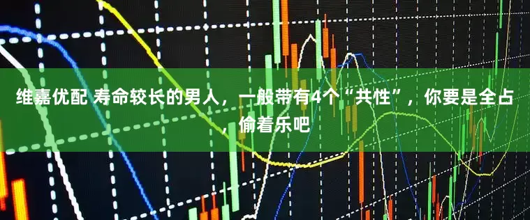 维嘉优配 寿命较长的男人，一般带有4个“共性”，你要是全占，偷着乐吧