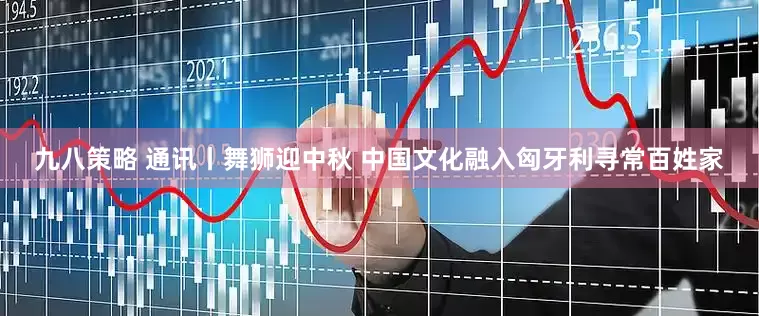 九八策略 通讯丨舞狮迎中秋 中国文化融入匈牙利寻常百姓家