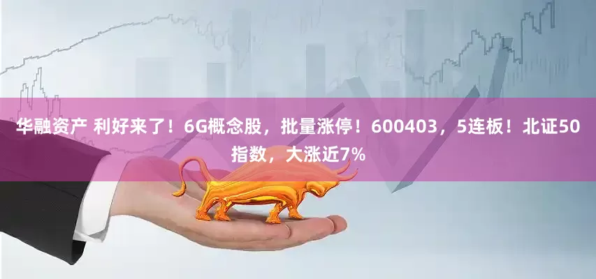 华融资产 利好来了！6G概念股，批量涨停！600403，5连板！北证50指数，大涨近7%
