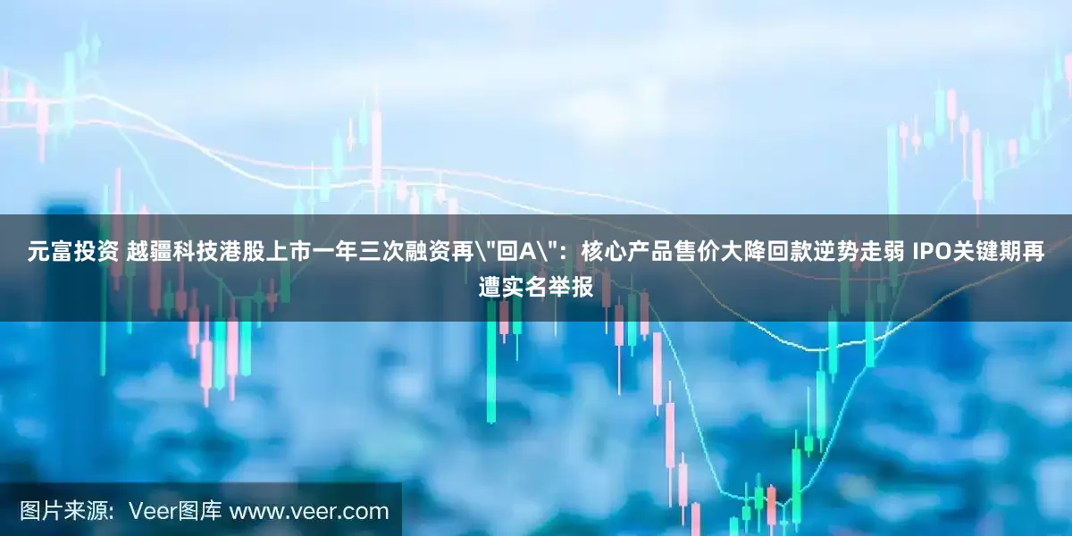元富投资 越疆科技港股上市一年三次融资再＂回A＂：核心产品售价大降回款逆势走弱 IPO关键期再遭实名举报